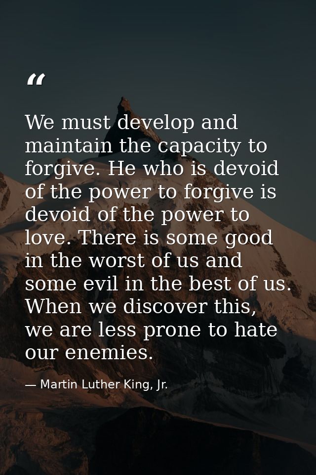 We must develop and maintain the capacity to forgive. He who is devoid of the power to forgive is devoid of the power to — Martin Luther King, Jr.