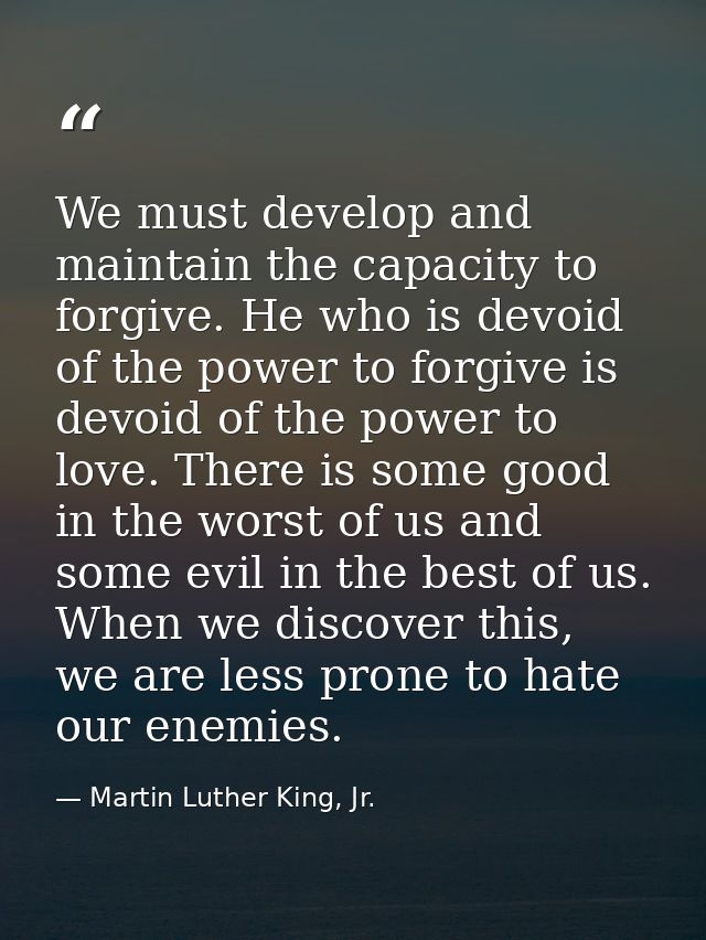 We must develop and maintain the capacity to forgive. He who is devoid of the power to forgive is devoid of the power to — Martin Luther King, Jr.