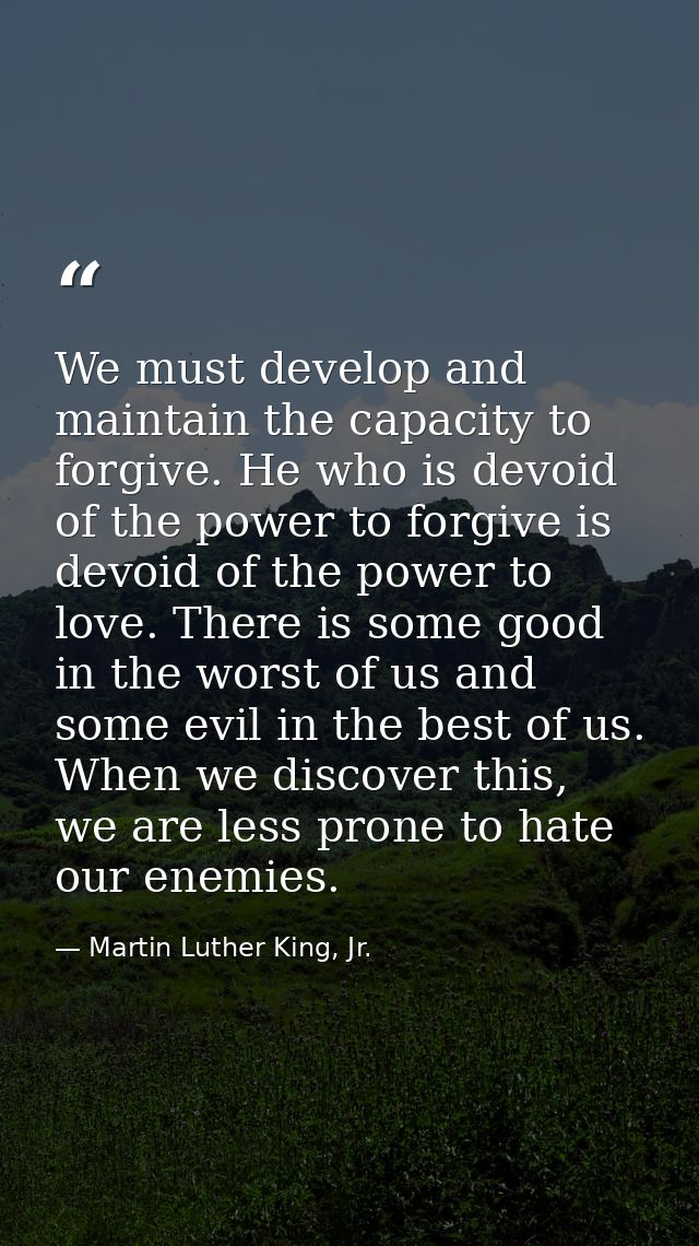 We must develop and maintain the capacity to forgive. He who is devoid of the power to forgive is devoid of the power to — Martin Luther King, Jr.