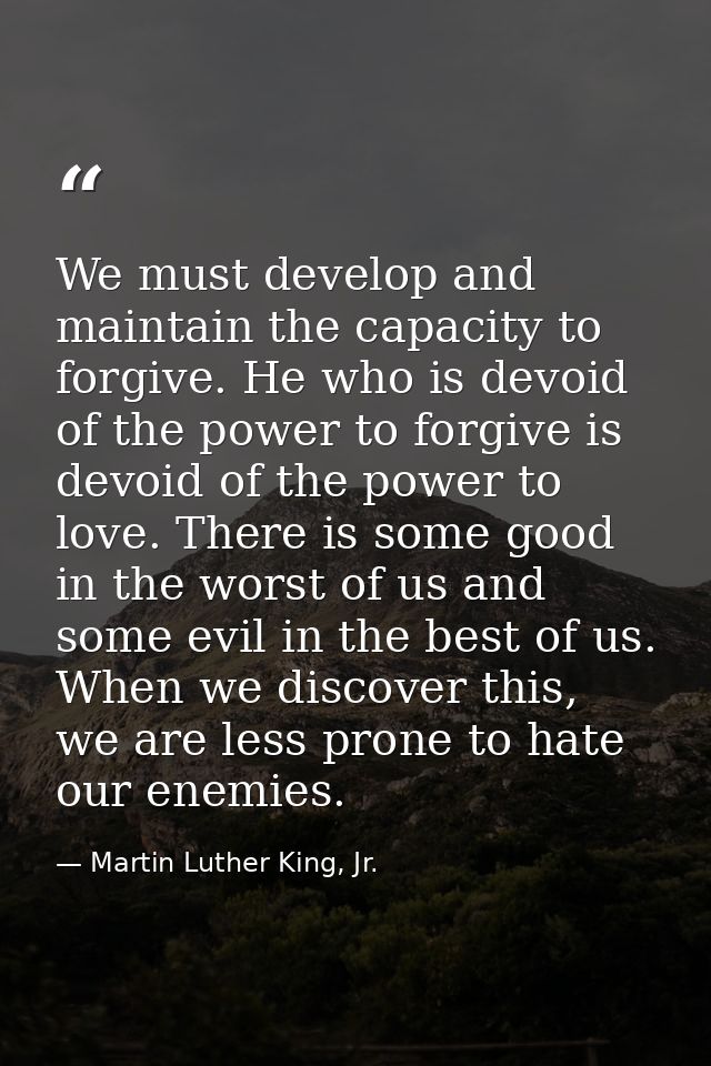 We must develop and maintain the capacity to forgive. He who is devoid of the power to forgive is devoid of the power to — Martin Luther King, Jr.