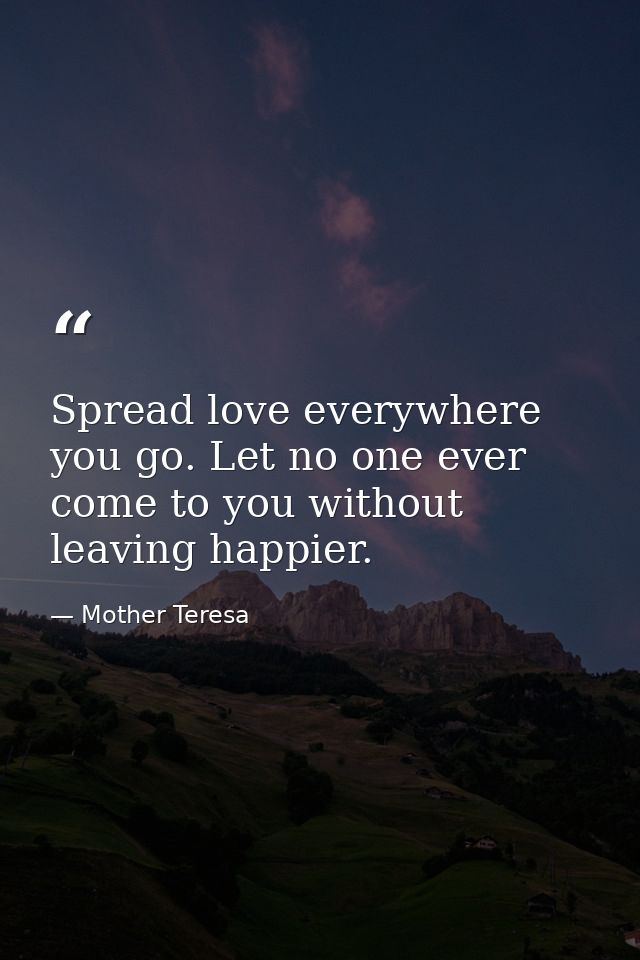 Spread love everywhere you go. Let no one ever come to you without leaving happier. — Mother Teresa
