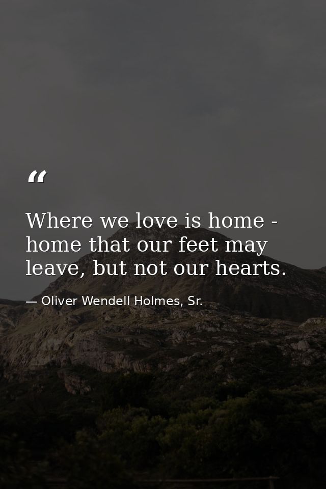 Where we love is home - home that our feet may leave, but not our hearts. — Oliver Wendell Holmes, Sr.