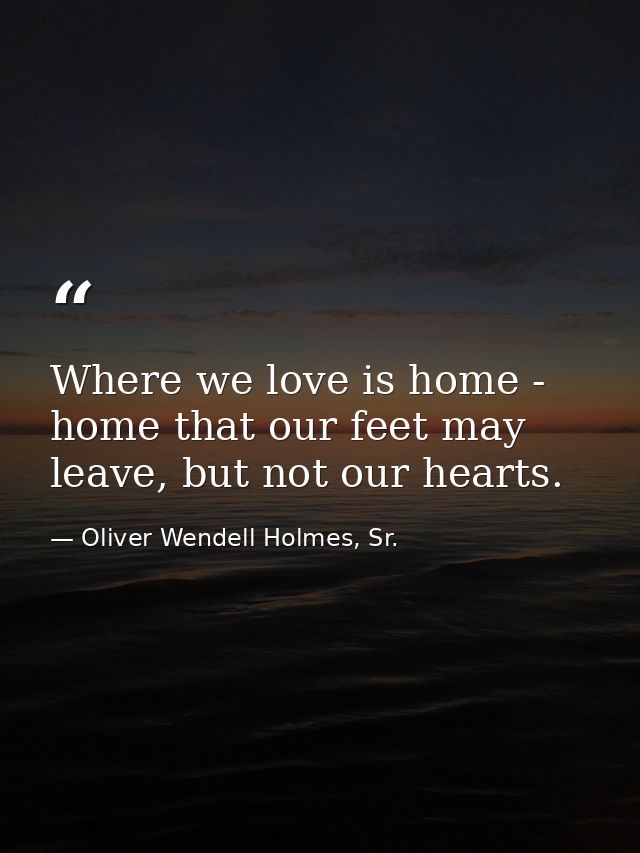 Where we love is home - home that our feet may leave, but not our hearts. — Oliver Wendell Holmes, Sr.