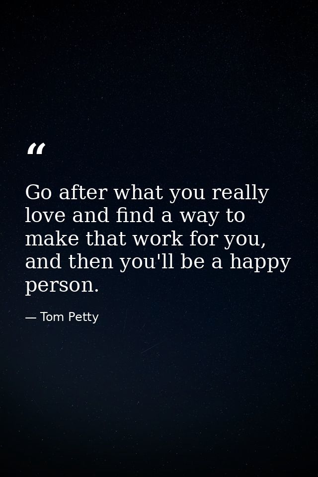 Go after what you really love and find a way to make that work for you, and then you'll be a happy person. — Tom Petty