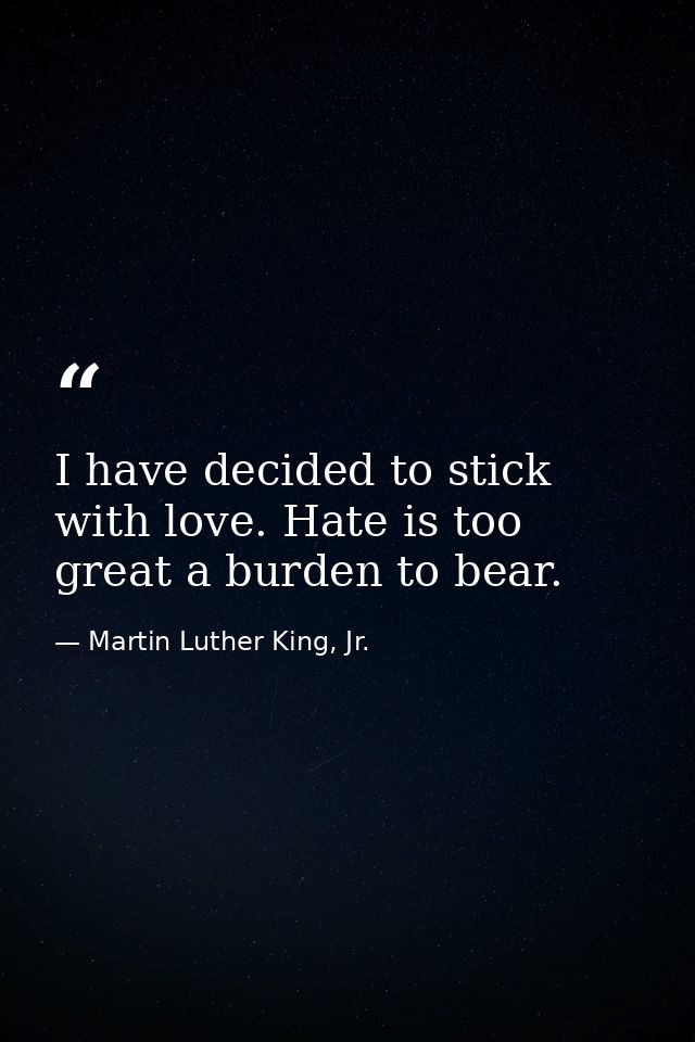 I have decided to stick with love. Hate is too great a burden to bear. — Martin Luther King, Jr.