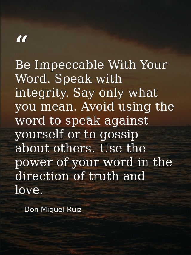 Be Impeccable With Your Word. Speak with integrity. Say only what you mean. Avoid using the word to speak against yourse — Don Miguel Ruiz