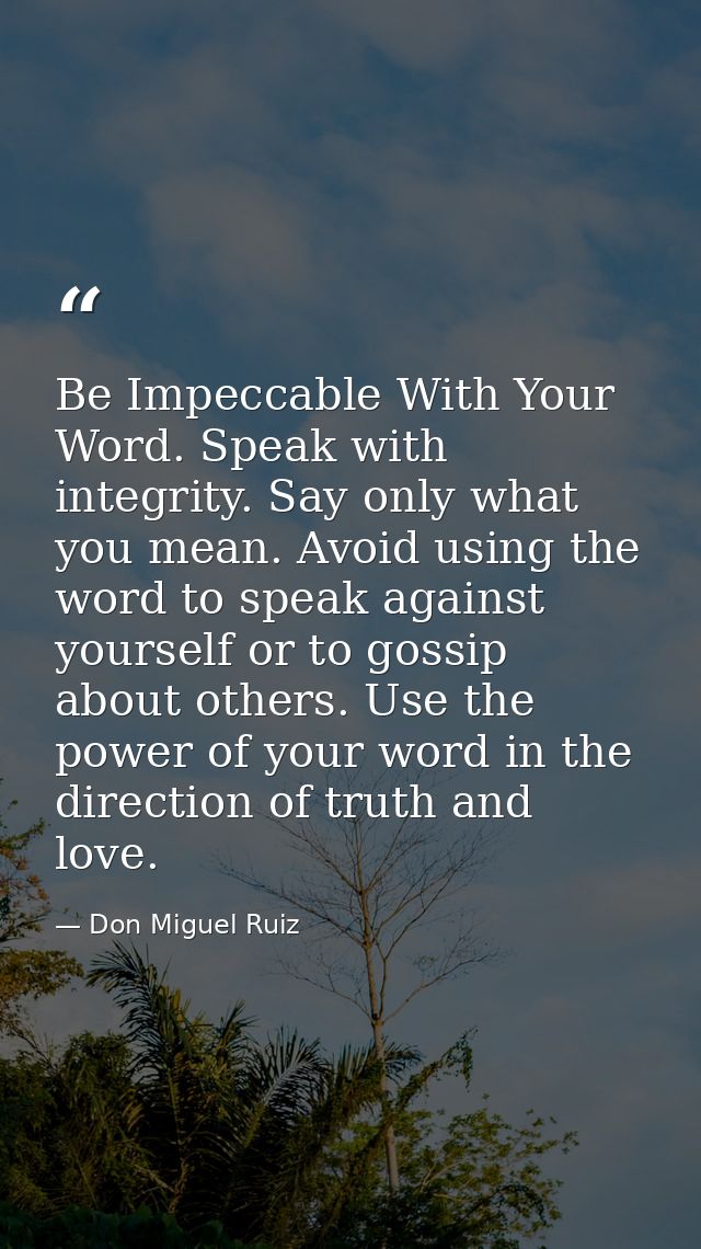 Be Impeccable With Your Word. Speak with integrity. Say only what you mean. Avoid using the word to speak against yourse — Don Miguel Ruiz