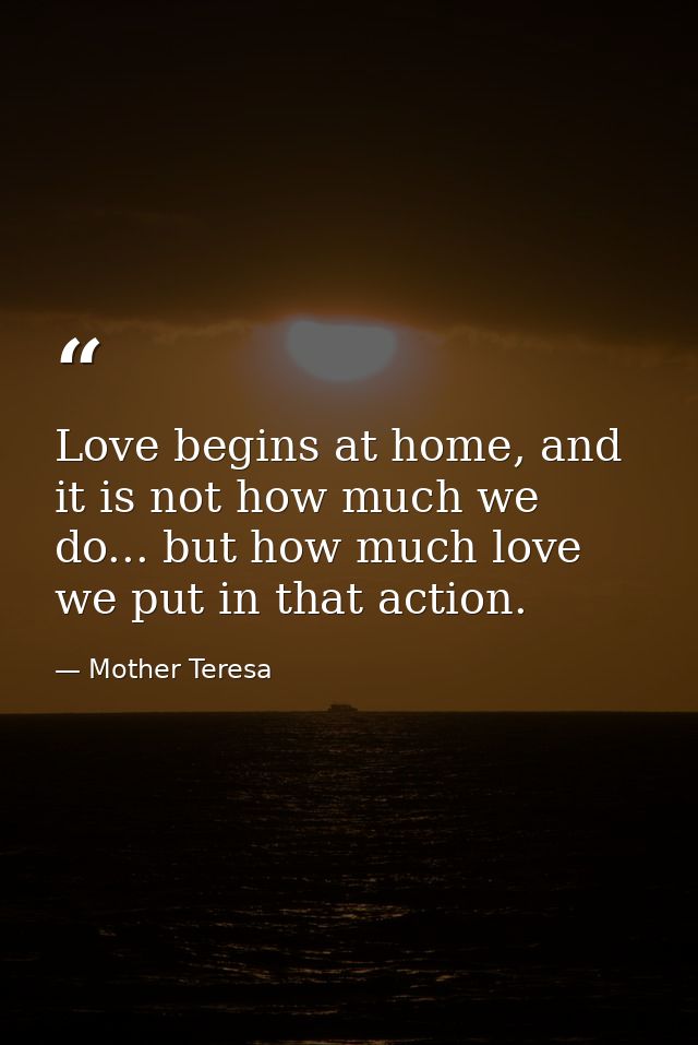 Love begins at home, and it is not how much we do... but how much love we put in that action. — Mother Teresa