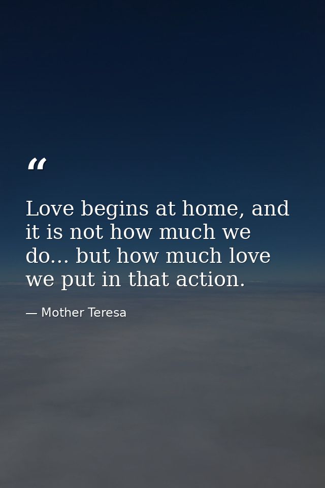 Love begins at home, and it is not how much we do... but how much love we put in that action. — Mother Teresa