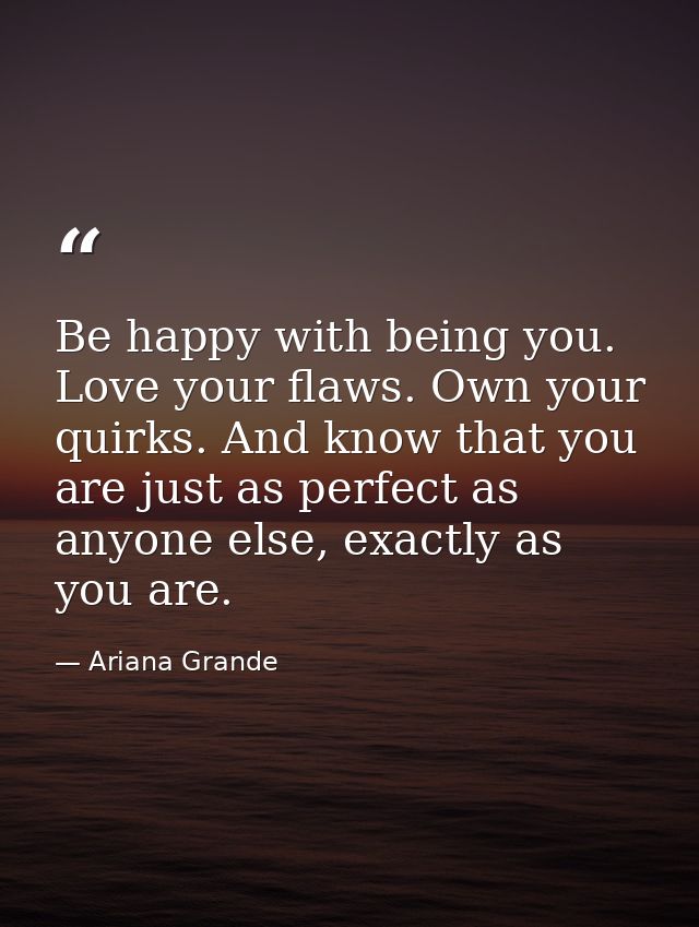 Be happy with being you. Love your flaws. Own your quirks. And know that you are just as perfect as anyone else, exactly — Ariana Grande