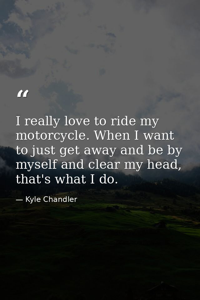 I really love to ride my motorcycle. When I want to just get away and be by myself and clear my head, that's what I do. — Kyle Chandler