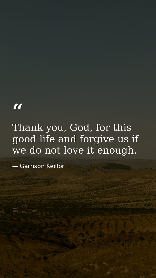 Thank you, God, for this good life and forgive us if we do not love it enough. — Garrison Keillor