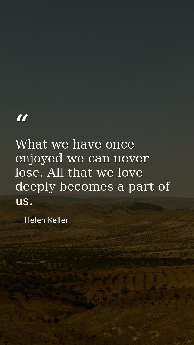 What we have once enjoyed we can never lose. All that we love deeply becomes a part of us. — Helen Keller