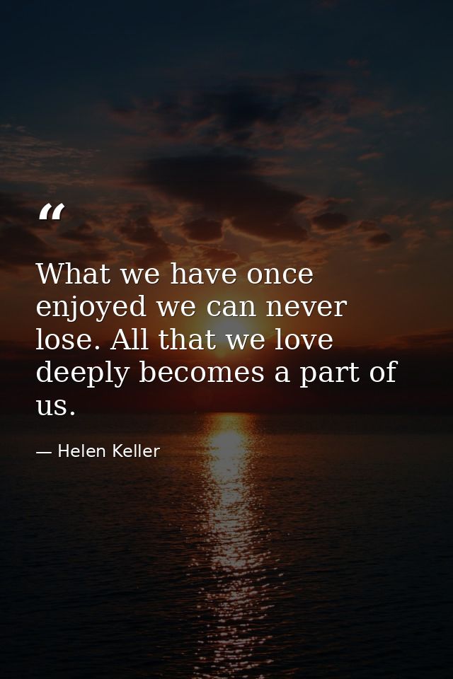 What we have once enjoyed we can never lose. All that we love deeply becomes a part of us. — Helen Keller