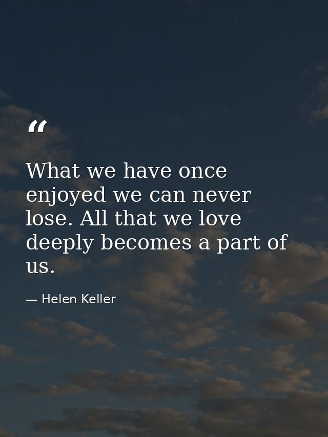 What we have once enjoyed we can never lose. All that we love deeply becomes a part of us. — Helen Keller