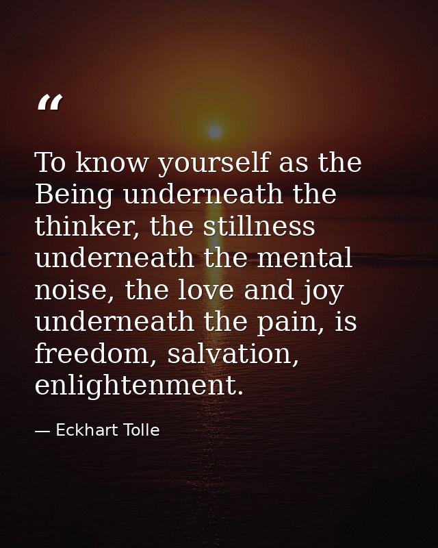 To know yourself as the Being underneath the thinker, the stillness underneath the mental noise, the love and joy undern — Eckhart Tolle
