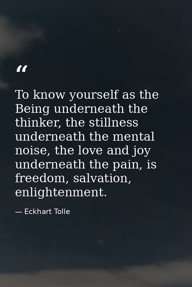 To know yourself as the Being underneath the thinker, the stillness underneath the mental noise, the love and joy undern — Eckhart Tolle