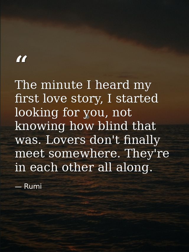 The minute I heard my first love story, I started looking for you, not knowing how blind that was. Lovers don't finally  — Rumi