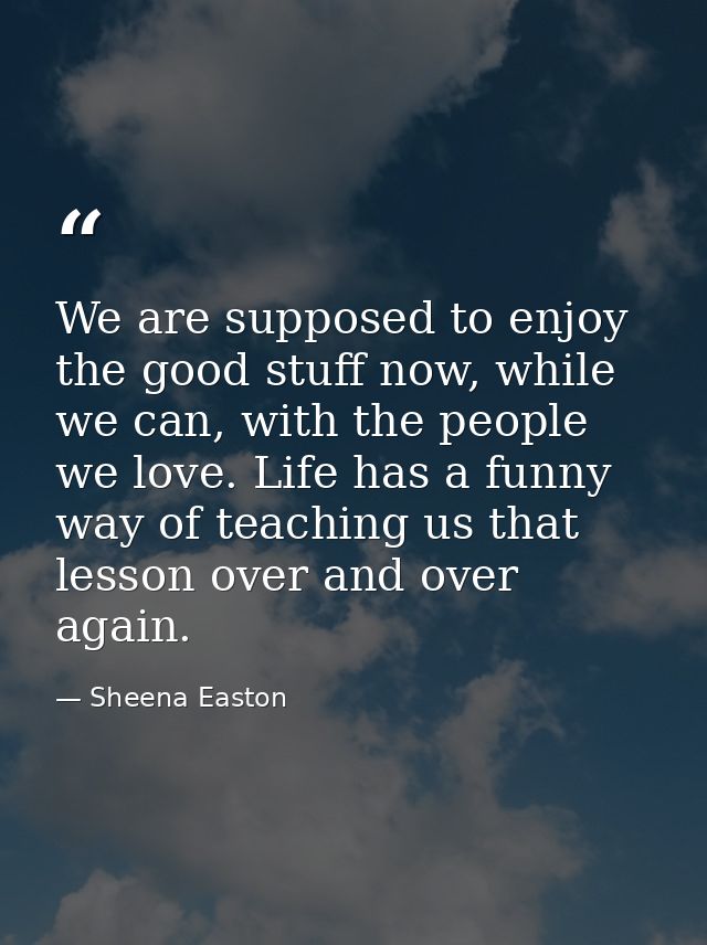 We are supposed to enjoy the good stuff now, while we can, with the people we love. Life has a funny way of teaching us  — Sheena Easton