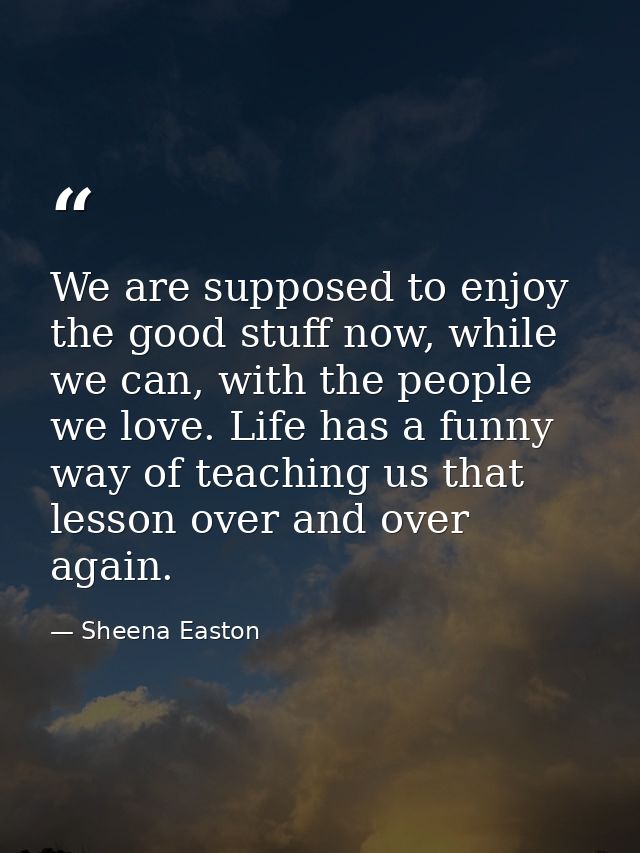 We are supposed to enjoy the good stuff now, while we can, with the people we love. Life has a funny way of teaching us  — Sheena Easton
