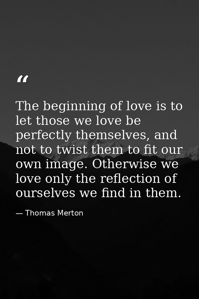 The beginning of love is to let those we love be perfectly themselves, and not to twist them to fit our own image. Other — Thomas Merton