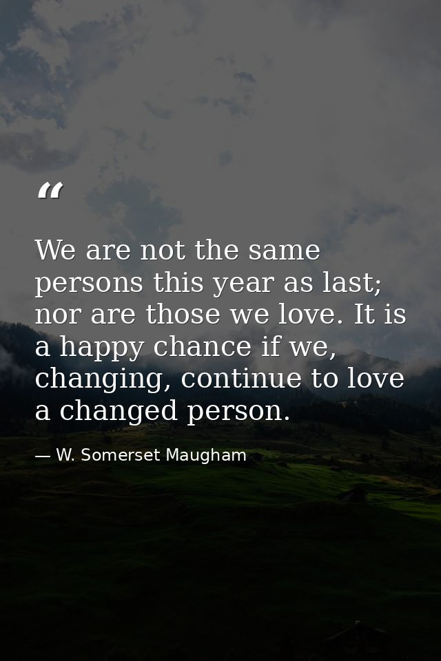We are not the same persons this year as last; nor are those we love. It is a happy chance if we, changing, continue to  — W. Somerset Maugham