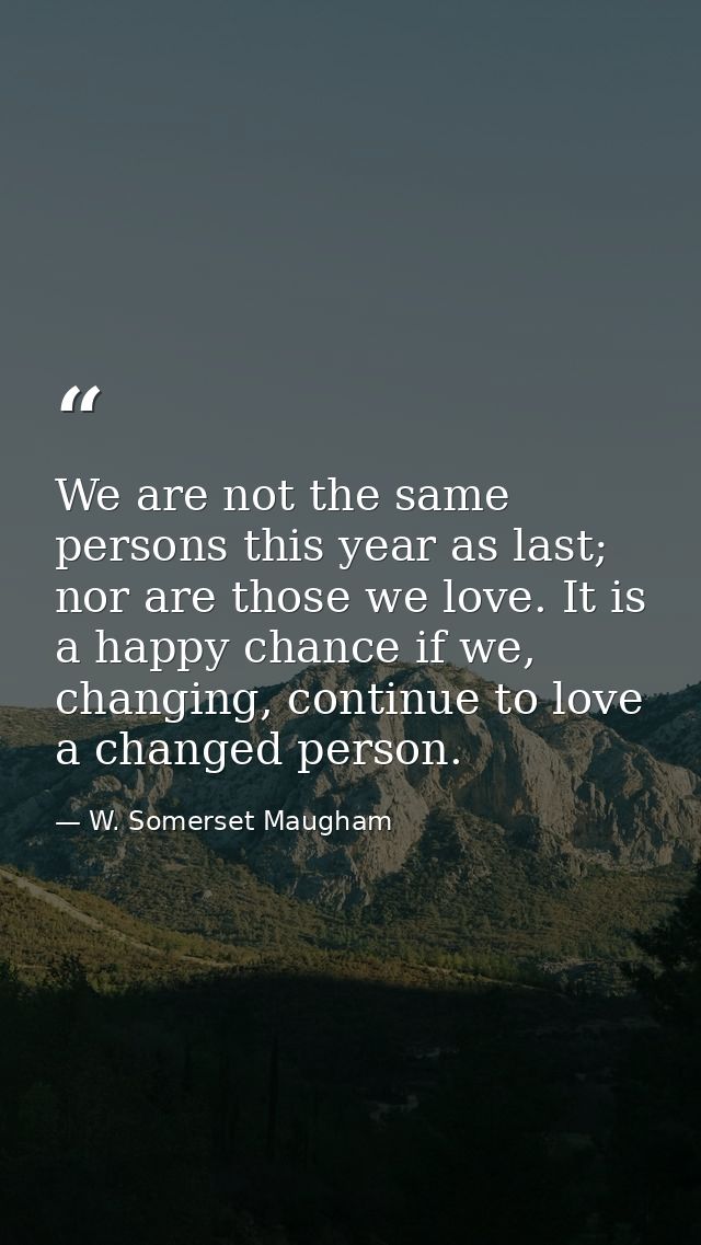 We are not the same persons this year as last; nor are those we love. It is a happy chance if we, changing, continue to  — W. Somerset Maugham