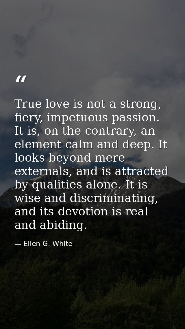 True love is not a strong, fiery, impetuous passion. It is, on the contrary, an element calm and deep. It looks beyond m — Ellen G. White