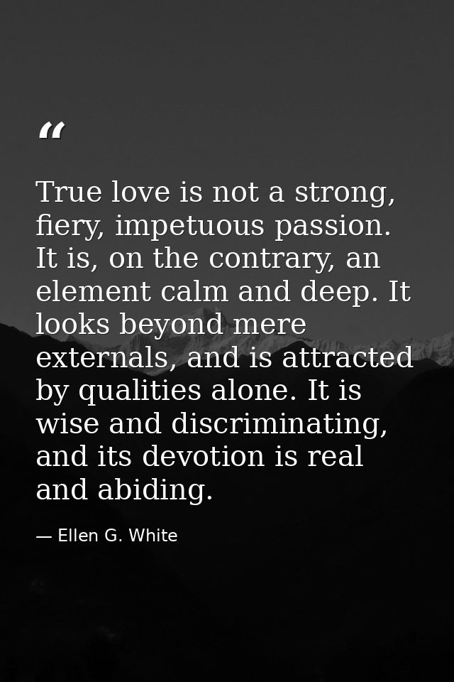 True love is not a strong, fiery, impetuous passion. It is, on the contrary, an element calm and deep. It looks beyond m — Ellen G. White
