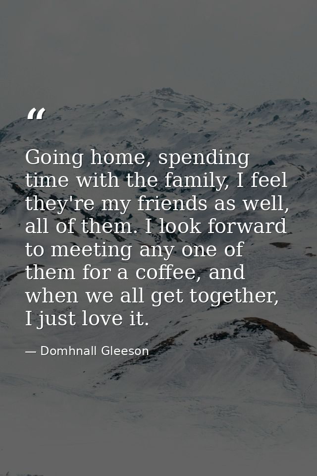 Going home, spending time with the family, I feel they're my friends as well, all of them. I look forward to meeting any — Domhnall Gleeson