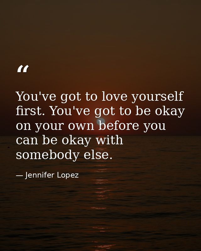 You've got to love yourself first. You've got to be okay on your own before you can be okay with somebody else. — Jennifer Lopez