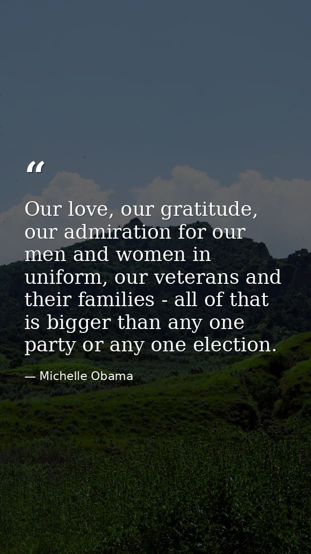 Our love, our gratitude, our admiration for our men and women in uniform, our veterans and their families - all of that  — Michelle Obama