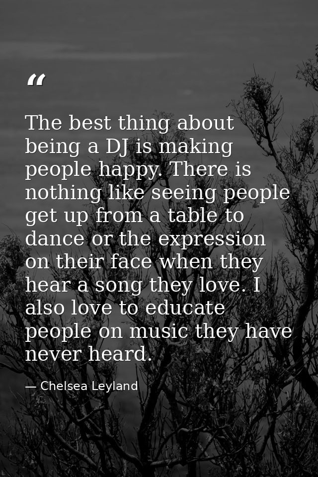 The best thing about being a DJ is making people happy. There is nothing like seeing people get up from a table to dance — Chelsea Leyland