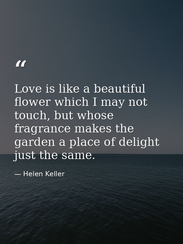 Love is like a beautiful flower which I may not touch, but whose fragrance makes the garden a place of delight just the  — Helen Keller