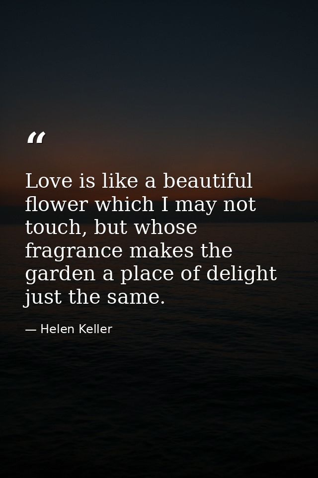 Love is like a beautiful flower which I may not touch, but whose fragrance makes the garden a place of delight just the  — Helen Keller