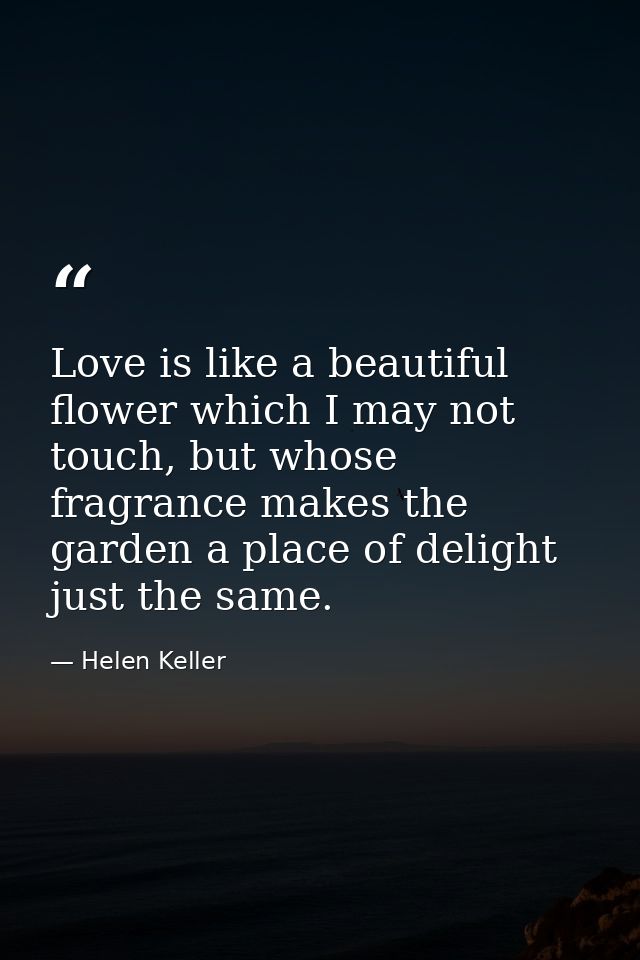 Love is like a beautiful flower which I may not touch, but whose fragrance makes the garden a place of delight just the  — Helen Keller