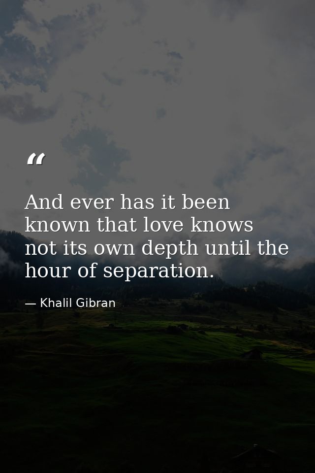 And ever has it been known that love knows not its own depth until the hour of separation. — Khalil Gibran
