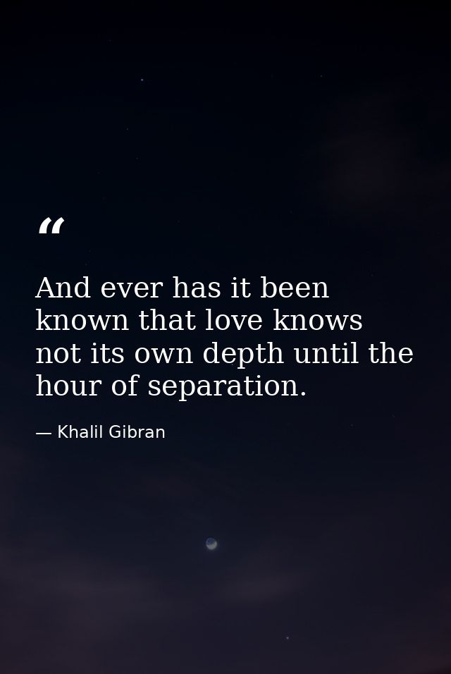 And ever has it been known that love knows not its own depth until the hour of separation. — Khalil Gibran