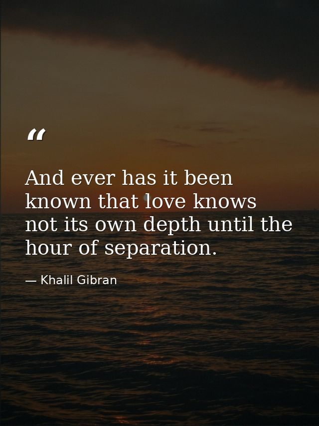 And ever has it been known that love knows not its own depth until the hour of separation. — Khalil Gibran