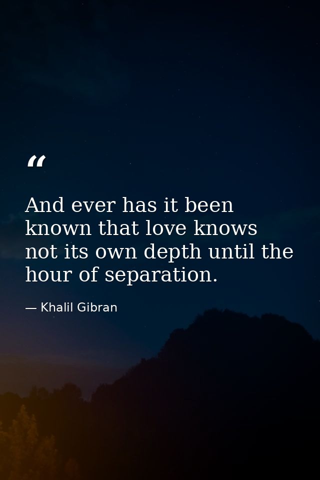 And ever has it been known that love knows not its own depth until the hour of separation. — Khalil Gibran