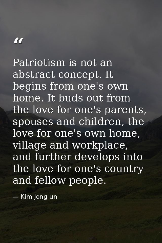 Patriotism is not an abstract concept. It begins from one's own home. It buds out from the love for one's parents, spous — Kim Jong-un