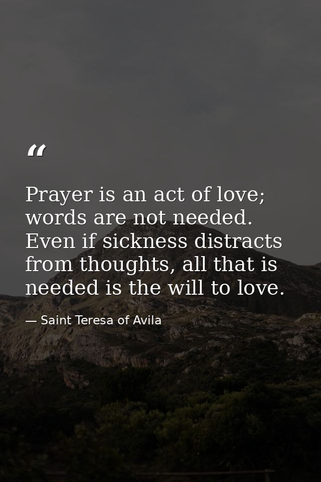Prayer is an act of love; words are not needed. Even if sickness distracts from thoughts, all that is needed is the will — Saint Teresa of Avila
