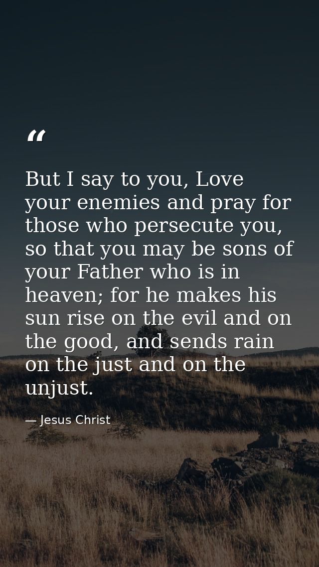 But I say to you, Love your enemies and pray for those who persecute you, so that you may be sons of your Father who is  — Jesus Christ