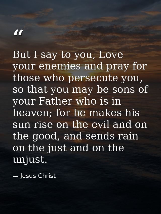 But I say to you, Love your enemies and pray for those who persecute you, so that you may be sons of your Father who is  — Jesus Christ