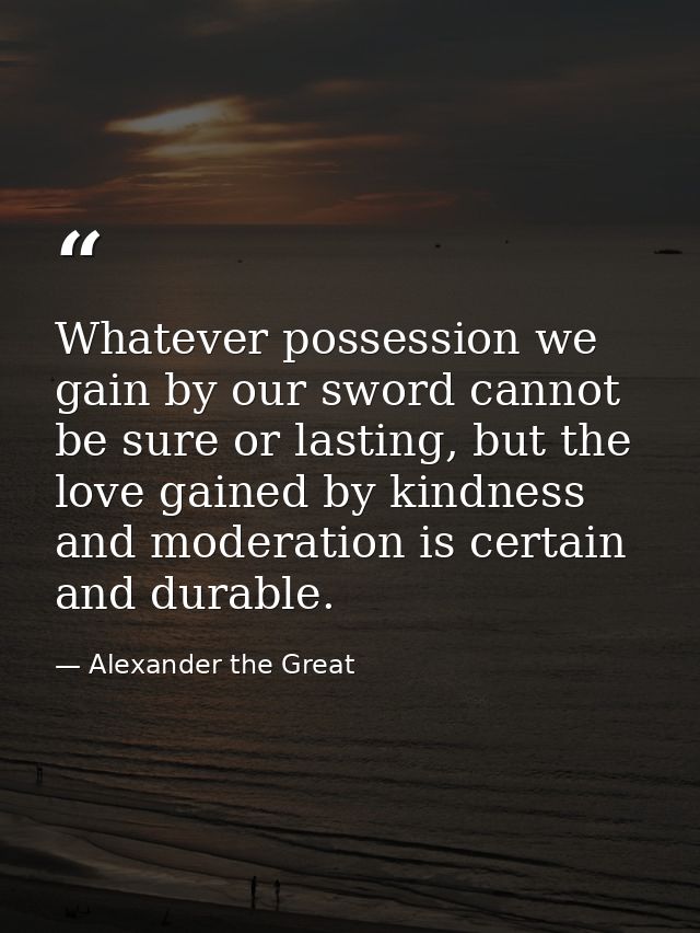Whatever possession we gain by our sword cannot be sure or lasting, but the love gained by kindness and moderation is ce — Alexander the Great