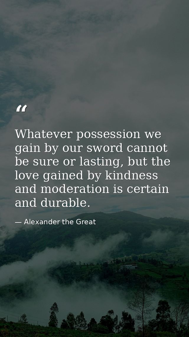 Whatever possession we gain by our sword cannot be sure or lasting, but the love gained by kindness and moderation is ce — Alexander the Great