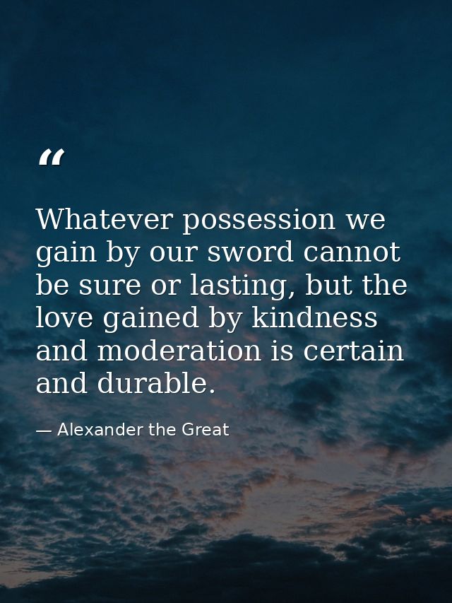 Whatever possession we gain by our sword cannot be sure or lasting, but the love gained by kindness and moderation is ce — Alexander the Great