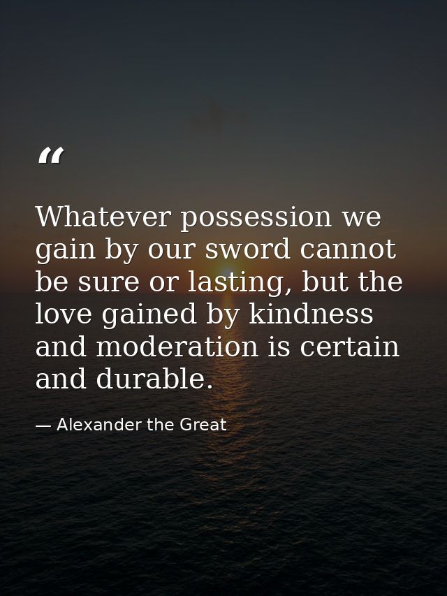 Whatever possession we gain by our sword cannot be sure or lasting, but the love gained by kindness and moderation is ce — Alexander the Great