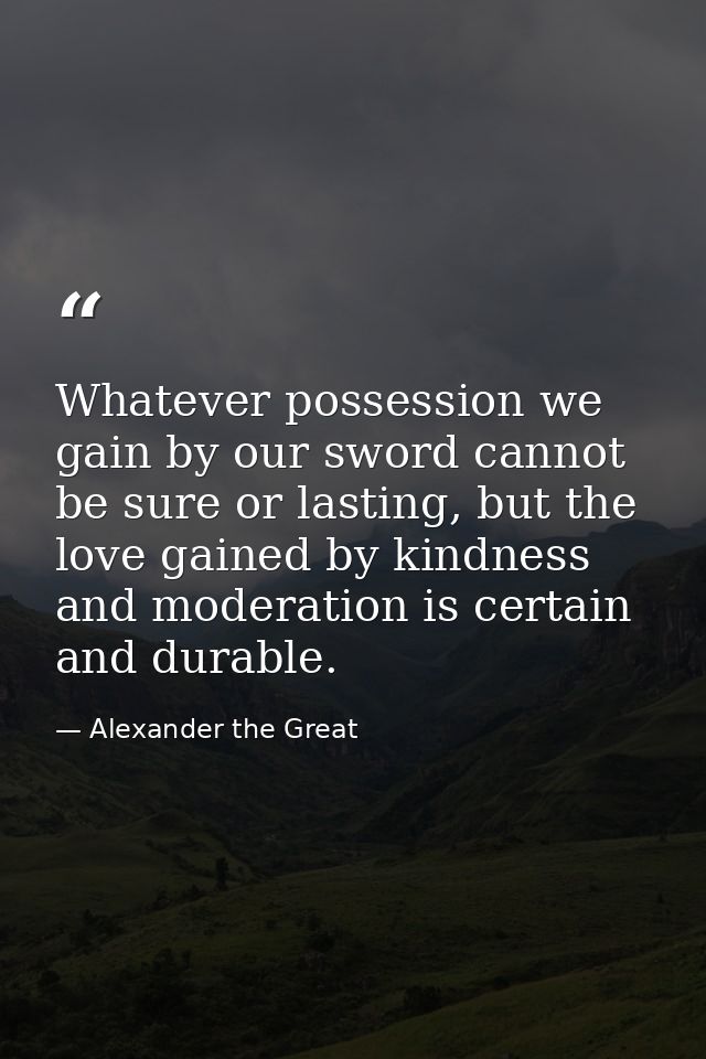 Whatever possession we gain by our sword cannot be sure or lasting, but the love gained by kindness and moderation is ce — Alexander the Great