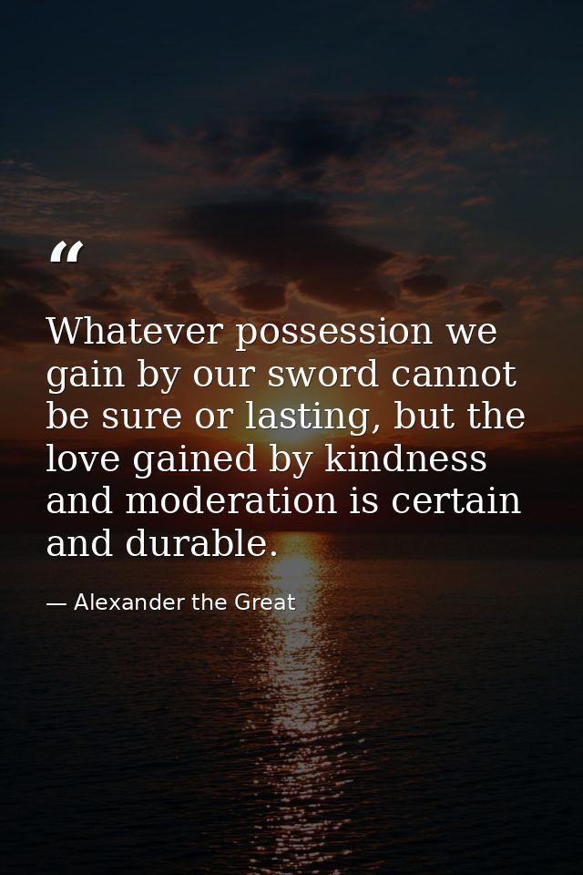 Whatever possession we gain by our sword cannot be sure or lasting, but the love gained by kindness and moderation is ce — Alexander the Great